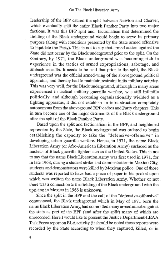 On The Black Liberation Army. leadership of the BPP caused the split between Newton and Cleaver, which eventually split the entire Black Panther Party into two major factions. It was this BPP split and factionalism that determined the fielding of the Black underground would begin to serve its primary purpose (along with conditions presented by the State armed offensive to Jiquidate the Party). This is not to say that armed action against the State did not occur by the Black underground prior to the split. On the contrary, by 1971, the Black underground was becoming rich in experience in the tactics of armed expropriations, sabotage, and ambush-assaults. It needs 1o be said that prior to the split, the Black underground was the official armed-wing of the aboveground political apparatus, and thereby had to maintain restraint in its military activity. This was very well, for the Black underground, although in many areas experienced in tactical military guerrilla warfare, was still infantle politically, and although becoming organisationally wielded as a fighting apparatus, it did not establish an infra-structure completely autonomous from the aboveground BPP cadres and Party chapters. This in turn become one of the major detriments of the Black underground after the split of the Black Panther Party. Based upon the split and factionalism in the BPP, and heightened repression by the State, the Black underground was ordered to begin establishing the capacity to take the “defensive-offensive” in developing urban guerrilla warfare. Hence, in 1971, the name Black Liberation Army (or Afro-American Liberation Army) surfaced as the nucleus of Black guerrilla fighters across the United States. This is not 0 say that the name Black Liberation Army was fist sed in 1971, for in late 1968, during a student strike and demonstration in Mexico City, students and demonstrators were killed by Mexican police. One of those. students was reported to have had a piece of paper in his pocket upon ‘which was written the name Black Liberation Army. Whether or not there was a connection to the ielding of the Black underground with the uprising in Mexico in 1968 is unknown. Since the split in the BPP and the call of the “defensive-offensive” commenced, the Black underground which in May of 1971 born the name Black Liberation Army, had committed many armed attacks against the state as part of the BPP (and after the split) many of which are unrecorded. Here I would like to present the Justice Department LEAA ‘Task Force report on BLA activity (it should be noted these reports were recorded by the State according to when they captured, killed, or in 4